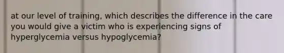 at our level of training, which describes the difference in the care you would give a victim who is experiencing signs of hyperglycemia versus hypoglycemia?