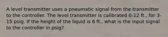 A level transmitter uses a pneumatic signal from the transmitter to the controller. The level transmitter is calibrated 0-12 ft., for 3-15 psig. If the height of the liquid is 6 ft., what is the input signal to the controller in psig?