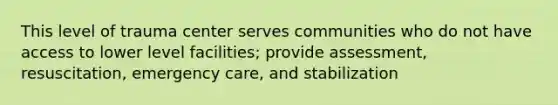 This level of trauma center serves communities who do not have access to lower level facilities; provide assessment, resuscitation, emergency care, and stabilization