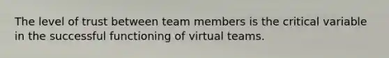 The level of trust between team members is the critical variable in the successful functioning of virtual teams.