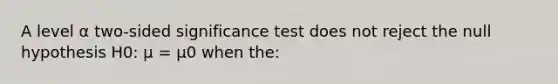 A level α two-sided significance test does not reject the null hypothesis H0: μ = μ0 when the: