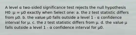 A level α two-sided significance test rejects the null hypothesis H0 :μ = μ0 exactly when Select one: a. the z test statistic differs from μ0. b. the value μ0 falls outside a level 1 - α confidence interval for μ. c. the z test statistic differs from μ. d. the value μ falls outside a level 1 - α confidence interval for μ0.