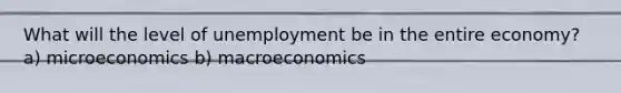 What will the level of unemployment be in the entire economy? a) microeconomics b) macroeconomics