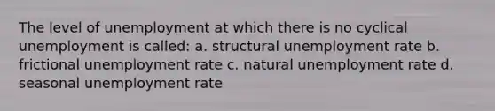 The level of unemployment at which there is no cyclical unemployment is called: a. structural unemployment rate b. frictional unemployment rate c. natural unemployment rate d. seasonal unemployment rate