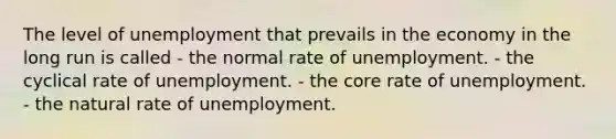 The level of unemployment that prevails in the economy in the long run is called - the normal rate of unemployment. - the cyclical rate of unemployment. - the core rate of unemployment. - the natural rate of unemployment.