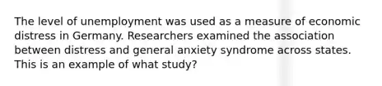 The level of unemployment was used as a measure of economic distress in Germany. Researchers examined the association between distress and general anxiety syndrome across states. This is an example of what study?