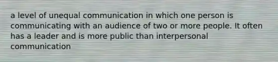 a level of unequal communication in which one person is communicating with an audience of two or more people. It often has a leader and is more public than interpersonal communication