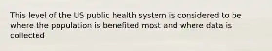 This level of the US public health system is considered to be where the population is benefited most and where data is collected