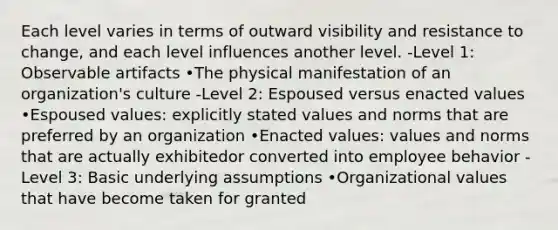 Each level varies in terms of outward visibility and resistance to change, and each level influences another level. -Level 1: Observable artifacts •The physical manifestation of an organization's culture -Level 2: Espoused versus enacted values •Espoused values: explicitly stated values and norms that are preferred by an organization •Enacted values: values and norms that are actually exhibitedor converted into employee behavior -Level 3: Basic underlying assumptions •Organizational values that have become taken for granted