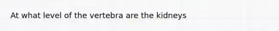 At what level of the vertebra are the kidneys