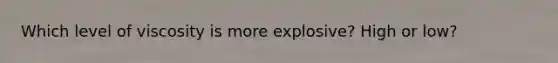 Which level of viscosity is more explosive? High or low?