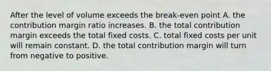 After the level of volume exceeds the break-even point A. the contribution margin ratio increases. B. the total contribution margin exceeds the total fixed costs. C. total fixed costs per unit will remain constant. D. the total contribution margin will turn from negative to positive.