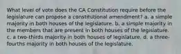 What level of vote does the CA Constitution require before the legislature can propose a constitutional amendment? a. a simple majority in both houses of the legislature. b. a simple majority in the members that are present in both houses of the legislature. c. a two-thirds majority in both houses of legislature. d. a three-fourths majority in both houses of the legislature.