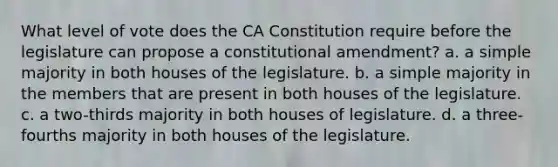 What level of vote does the CA Constitution require before the legislature can propose a constitutional amendment? a. a simple majority in both houses of the legislature. b. a simple majority in the members that are present in both houses of the legislature. c. a two-thirds majority in both houses of legislature. d. a three-fourths majority in both houses of the legislature.