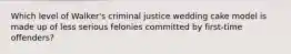 Which level of Walker's criminal justice wedding cake model is made up of less serious felonies committed by first-time offenders?