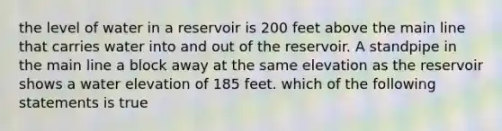 the level of water in a reservoir is 200 feet above the main line that carries water into and out of the reservoir. A standpipe in the main line a block away at the same elevation as the reservoir shows a water elevation of 185 feet. which of the following statements is true