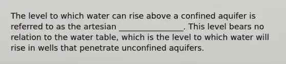 The level to which water can rise above a confined aquifer is referred to as the artesian ________________. This level bears no relation to the water table, which is the level to which water will rise in wells that penetrate unconfined aquifers.