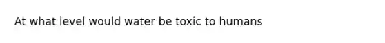 At what level would water be toxic to humans