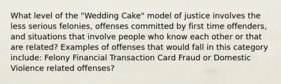 What level of the "Wedding Cake" model of justice involves the less serious felonies, offenses committed by first time offenders, and situations that involve people who know each other or that are related? Examples of offenses that would fall in this category include: Felony Financial Transaction Card Fraud or Domestic Violence related offenses?