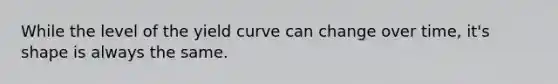 While the level of the yield curve can change over time, it's shape is always the same.