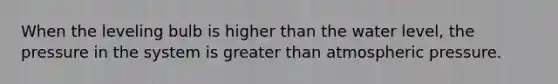 When the leveling bulb is higher than the water level, the pressure in the system is greater than atmospheric pressure.