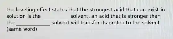 the leveling effect states that the strongest acid that can exist in solution is the ___________ solvent. an acid that is stronger than the ______________ solvent will transfer its proton to the solvent (same word).