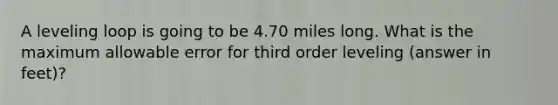 A leveling loop is going to be 4.70 miles long. What is the maximum allowable error for third order leveling (answer in feet)?