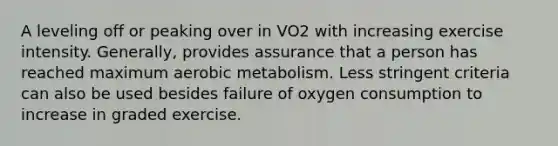 A leveling off or peaking over in VO2 with increasing exercise intensity. Generally, provides assurance that a person has reached maximum aerobic metabolism. Less stringent criteria can also be used besides failure of oxygen consumption to increase in graded exercise.