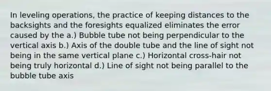 In leveling operations, the practice of keeping distances to the backsights and the foresights equalized eliminates the error caused by the a.) Bubble tube not being perpendicular to the vertical axis b.) Axis of the double tube and the line of sight not being in the same vertical plane c.) Horizontal cross-hair not being truly horizontal d.) Line of sight not being parallel to the bubble tube axis