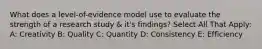 What does a level-of-evidence model use to evaluate the strength of a research study & it's findings? Select All That Apply: A: Creativity B: Quality C: Quantity D: Consistency E: Efficiency