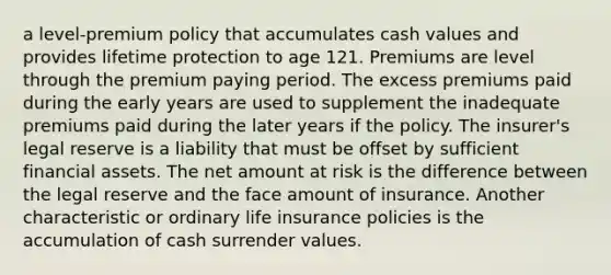 a level-premium policy that accumulates cash values and provides lifetime protection to age 121. Premiums are level through the premium paying period. The excess premiums paid during the early years are used to supplement the inadequate premiums paid during the later years if the policy. The insurer's legal reserve is a liability that must be offset by sufficient financial assets. The net amount at risk is the difference between the legal reserve and the face amount of insurance. Another characteristic or ordinary life insurance policies is the accumulation of cash surrender values.