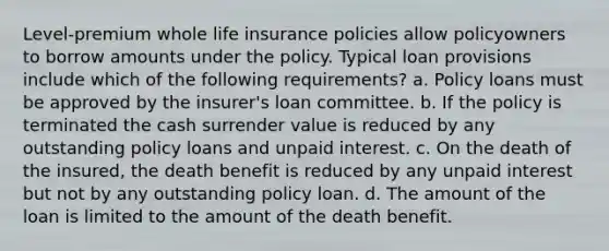 Level-premium whole life insurance policies allow policyowners to borrow amounts under the policy. Typical loan provisions include which of the following requirements? a. Policy loans must be approved by the insurer's loan committee. b. If the policy is terminated the cash surrender value is reduced by any outstanding policy loans and unpaid interest. c. On the death of the insured, the death benefit is reduced by any unpaid interest but not by any outstanding policy loan. d. The amount of the loan is limited to the amount of the death benefit.