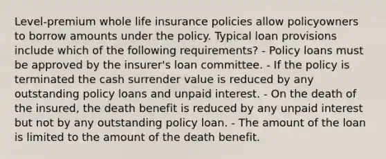 Level-premium whole life insurance policies allow policyowners to borrow amounts under the policy. Typical loan provisions include which of the following requirements? - Policy loans must be approved by the insurer's loan committee. - If the policy is terminated the cash surrender value is reduced by any outstanding policy loans and unpaid interest. - On the death of the insured, the death benefit is reduced by any unpaid interest but not by any outstanding policy loan. - The amount of the loan is limited to the amount of the death benefit.