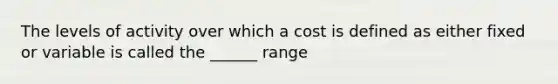 The levels of activity over which a cost is defined as either fixed or variable is called the ______ range