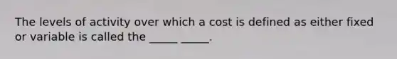 The levels of activity over which a cost is defined as either fixed or variable is called the _____ _____.