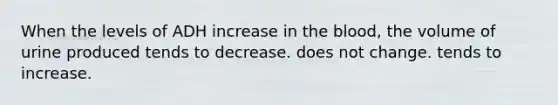 When the levels of ADH increase in the blood, the volume of urine produced tends to decrease. does not change. tends to increase.