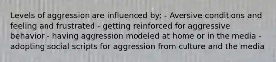 Levels of aggression are influenced by: - Aversive conditions and feeling and frustrated - getting reinforced for aggressive behavior - having aggression modeled at home or in the media - adopting social scripts for aggression from culture and the media