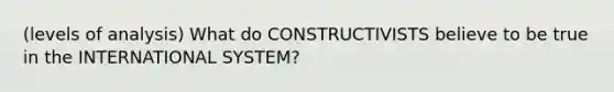 (levels of analysis) What do CONSTRUCTIVISTS believe to be true in the INTERNATIONAL SYSTEM?