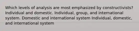 Which levels of analysis are most emphasized by constructivists? Individual and domestic. Individual, group, and international system. Domestic and international system Individual, domestic, and international system