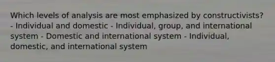 Which levels of analysis are most emphasized by constructivists? - Individual and domestic - Individual, group, and international system - Domestic and international system - Individual, domestic, and international system