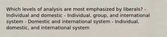 Which levels of analysis are most emphasized by liberals? - Individual and domestic - Individual, group, and international system - Domestic and international system - Individual, domestic, and international system