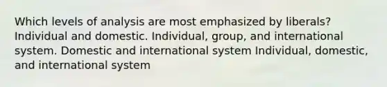 Which levels of analysis are most emphasized by liberals? Individual and domestic. Individual, group, and international system. Domestic and international system Individual, domestic, and international system