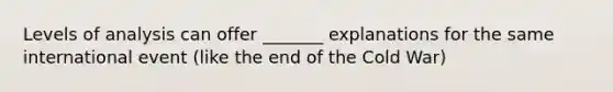 Levels of analysis can offer _______ explanations for the same international event (like the end of the Cold War)