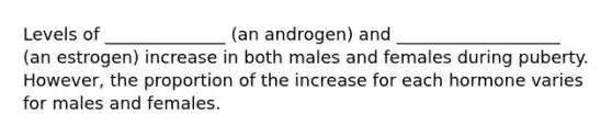 Levels of ______________ (an androgen) and ___________________ (an estrogen) increase in both males and females during puberty. However, the proportion of the increase for each hormone varies for males and females.