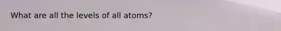 What are all the levels of all atoms?