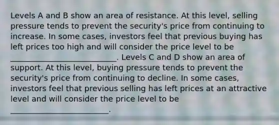 Levels A and B show an area of resistance. At this level, selling pressure tends to prevent the security's price from continuing to increase. In some cases, investors feel that previous buying has left prices too high and will consider the price level to be ___________________________. Levels C and D show an area of support. At this level, buying pressure tends to prevent the security's price from continuing to decline. In some cases, investors feel that previous selling has left prices at an attractive level and will consider the price level to be _________________________.