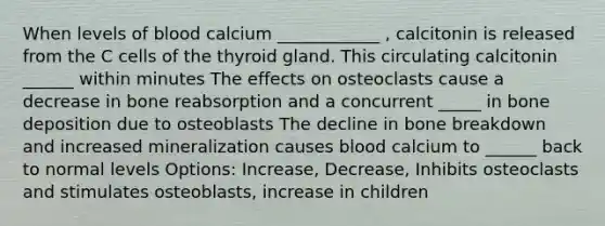 When levels of blood calcium ____________ , calcitonin is released from the C cells of the thyroid gland. This circulating calcitonin ______ within minutes The effects on osteoclasts cause a decrease in bone reabsorption and a concurrent _____ in bone deposition due to osteoblasts The decline in bone breakdown and increased mineralization causes blood calcium to ______ back to normal levels Options: Increase, Decrease, Inhibits osteoclasts and stimulates osteoblasts, increase in children