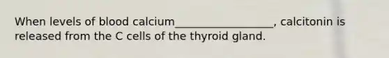 When levels of blood calcium__________________, calcitonin is released from the C cells of the thyroid gland.