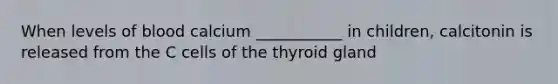 When levels of blood calcium ___________ in children, calcitonin is released from the C cells of the thyroid gland