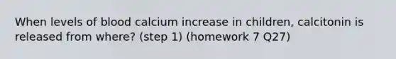 When levels of blood calcium increase in children, calcitonin is released from where? (step 1) (homework 7 Q27)